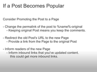 If a Post Becomes Popular

Consider Promoting the Post to a Page

- Change the permalink of the post to %name%-original
   - Keeping original Post means you keep the comments.

- Redirect the old Post's URL to the new Page
   - Provide a link from the Page to the original Post

- Inform readers of the new Page
   - Inform inbound links that you've updated content.
      this could get more inbound links.
 