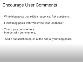 Encourage User Comments

- Write blog posts that elicit a response. Ask questions.

- Finish blog posts with "We invite your feedback."

- Thank your commentors.
- Interact with commentors.

- Add a subscription/opt-in at the end of your blog posts.
 