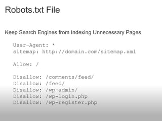 Robots.txt File

Keep Search Engines from Indexing Unnecessary Pages

   User-Agent: *
   sitemap: http://domain.com/sitemap.xml

   Allow: /

   Disallow:   /comments/feed/
   Disallow:   /feed/
   Disallow:   /wp-admin/
   Disallow:   /wp-login.php
   Disallow:   /wp-register.php
 