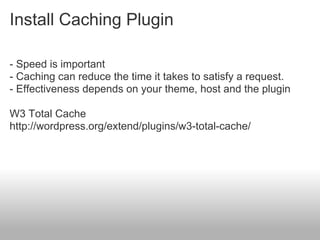 Install Caching Plugin

- Speed is important
- Caching can reduce the time it takes to satisfy a request.
- Effectiveness depends on your theme, host and the plugin

W3 Total Cache
http://wordpress.org/extend/plugins/w3-total-cache/
 