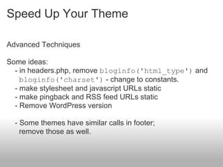 Speed Up Your Theme

Advanced Techniques

Some ideas:
  - in headers.php, remove bloginfo('html_type') and
    bloginfo('charset') - change to constants.
  - make stylesheet and javascript URLs static
  - make pingback and RSS feed URLs static
  - Remove WordPress version

  - Some themes have similar calls in footer;
    remove those as well.
 