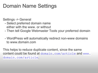 Domain Name Settings

Settings -> General
 - Select preferred domain name
   either with the www. or without
 - Then tell Google Webmaster Tools your preferred domain

 - WordPress will automatically redirect non-www domains
   to www.domain.com

This helps to reduce duplicate content, since the same
content could be found at domain.com/article and www.
domain.com/article.
 