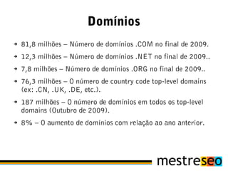 Domínios
➔   81,8 milhões – Número de domínios .COM no final de 2009.
➔   12,3 milhões – Número de domínios .NET no final de 2009..
➔   7,8 milhões – Número de domínios .ORG no final de 2009..
➔   76,3 milhões – O número de country code top-level domains
    (ex: .CN, .UK, .DE, etc.).
➔   187 milhões – O número de domínios em todos os top-level
    domains (Outubro de 2009).
➔   8% – O aumento de domínios com relação ao ano anterior.
 