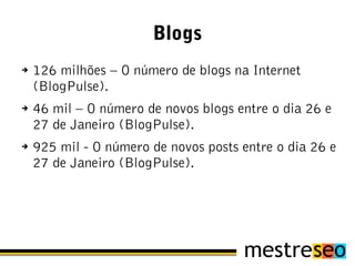 Blogs
➔   126 milhões – O número de blogs na Internet
    (BlogPulse).
➔   46 mil – O número de novos blogs entre o dia 26 e
    27 de Janeiro (BlogPulse).
➔   925 mil - O número de novos posts entre o dia 26 e
    27 de Janeiro (BlogPulse).
 