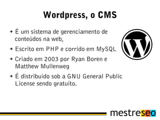 Wordpress, o CMS
➔   É um sistema de gerenciamento de
    conteúdos na web,
➔   Escrito em PHP e corrido em MySQL
➔   Criado em 2003 por Ryan Boren e
    Matthew Mullenweg
➔   É distribuído sob a GNU General Public
    License sendo gratuito.
 