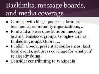 Backlinks, message boards,
and media coverage
● Connect with blogs, podcasts, forums,
businesses, community organizations, …
● Find and answer questions on message
boards, Facebook groups, Google+ circles,
LinkedIn groups, Quora, …
● Publish a book, present at conferences, host
local events, get press coverage for what you’
re already doing
● Consider contributing to Wikipedia
 