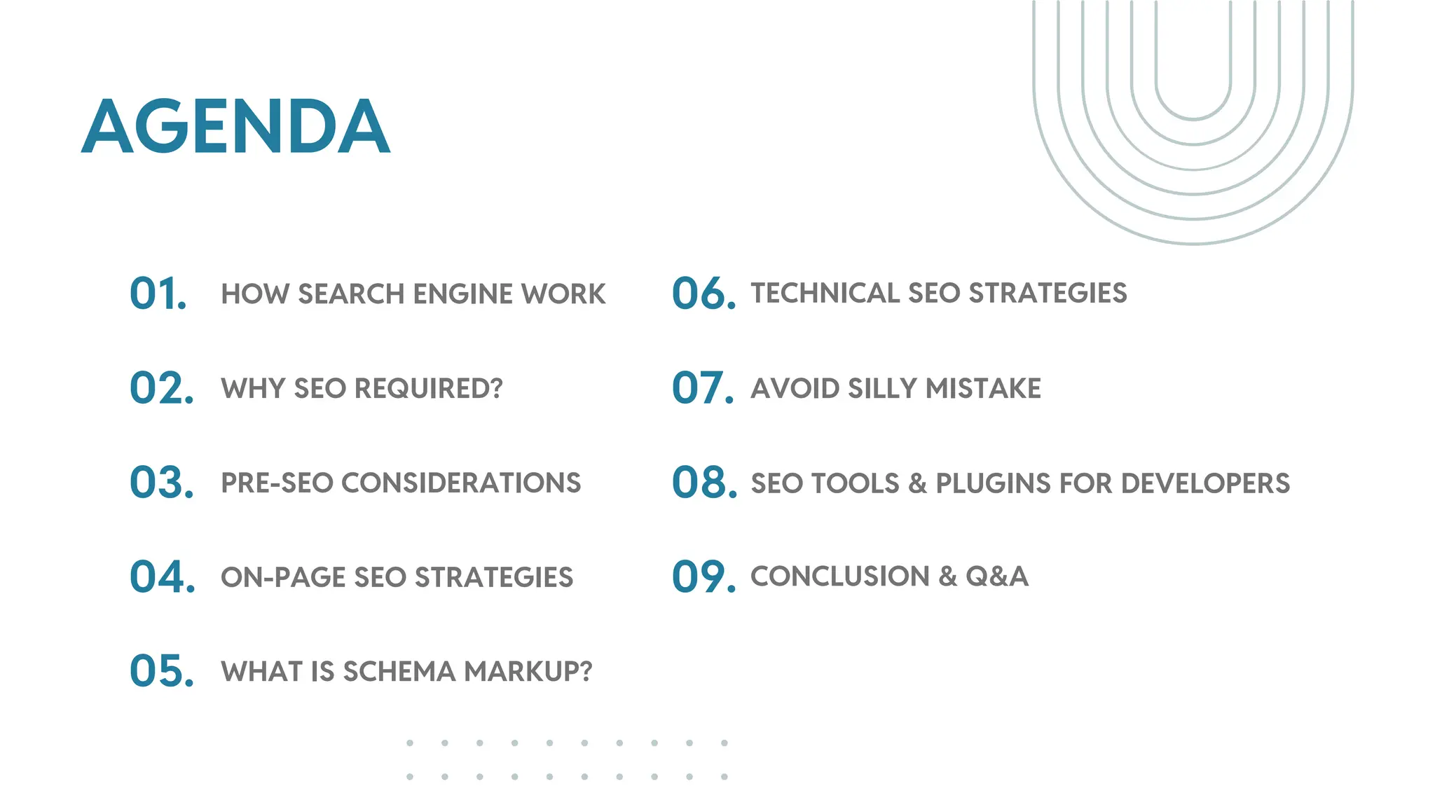 AGENDA
01.
02.
HOW SEARCH ENGINE WORK
WHY SEO REQUIRED?
03. PRE-SEO CONSIDERATIONS
04.
05.
ON-PAGE SEO STRATEGIES
WHAT IS SCHEMA MARKUP?
06.
07.
TECHNICAL SEO STRATEGIES
08.
AVOID SILLY MISTAKE
09.
SEO TOOLS & PLUGINS FOR DEVELOPERS
CONCLUSION & Q&A
 
