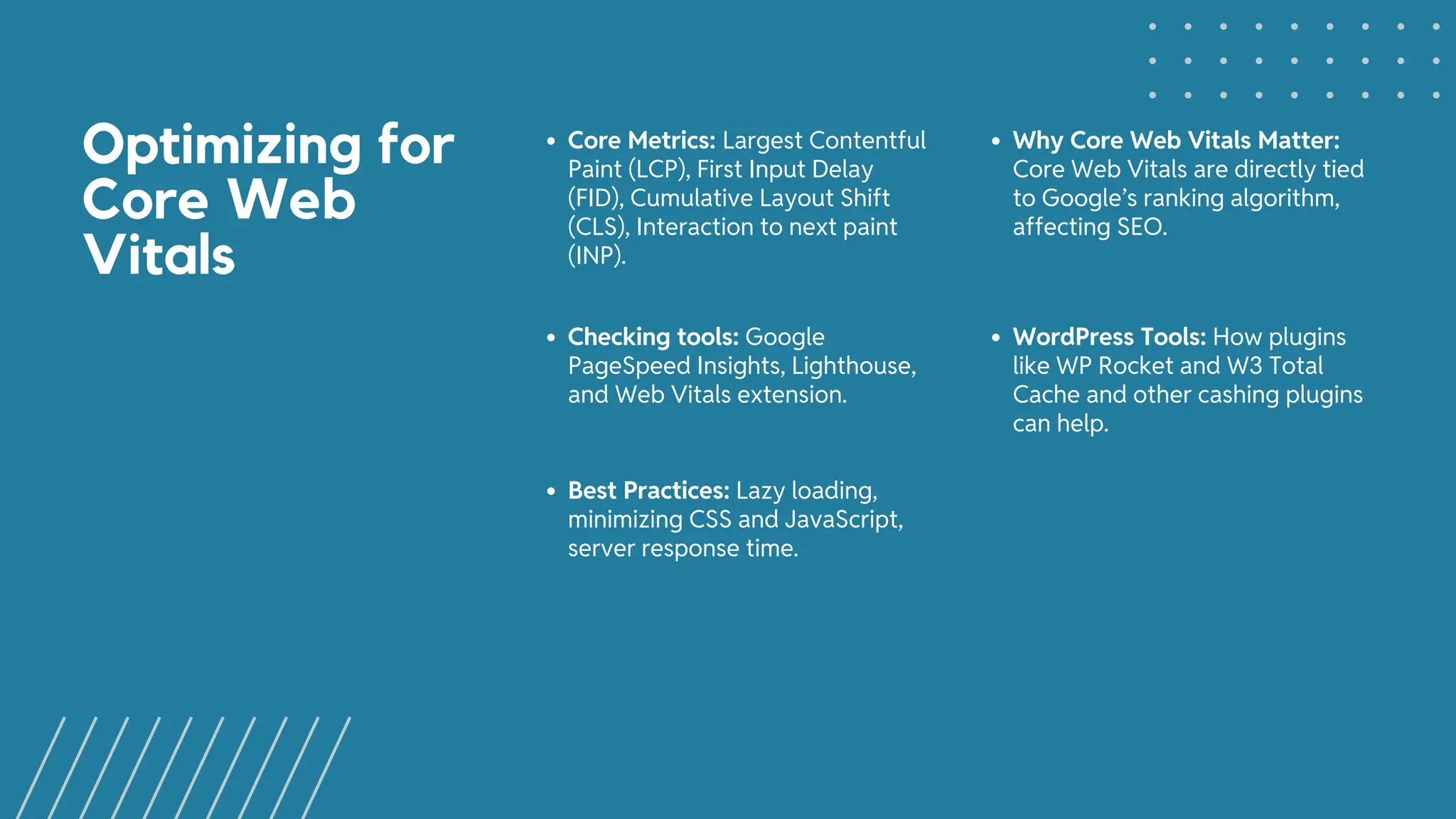 Optimizing for
Core Web
Vitals
Core Metrics: Largest Contentful
Paint (LCP), First Input Delay
(FID), Cumulative Layout Shift
(CLS), Interaction to next paint
(INP).
Why Core Web Vitals Matter:
Core Web Vitals are directly tied
to Google’s ranking algorithm,
affecting SEO.
Checking tools: Google
PageSpeed Insights, Lighthouse,
and Web Vitals extension.
WordPress Tools: How plugins
like WP Rocket and W3 Total
Cache and other cashing plugins
can help.
Best Practices: Lazy loading,
minimizing CSS and JavaScript,
server response time.
 