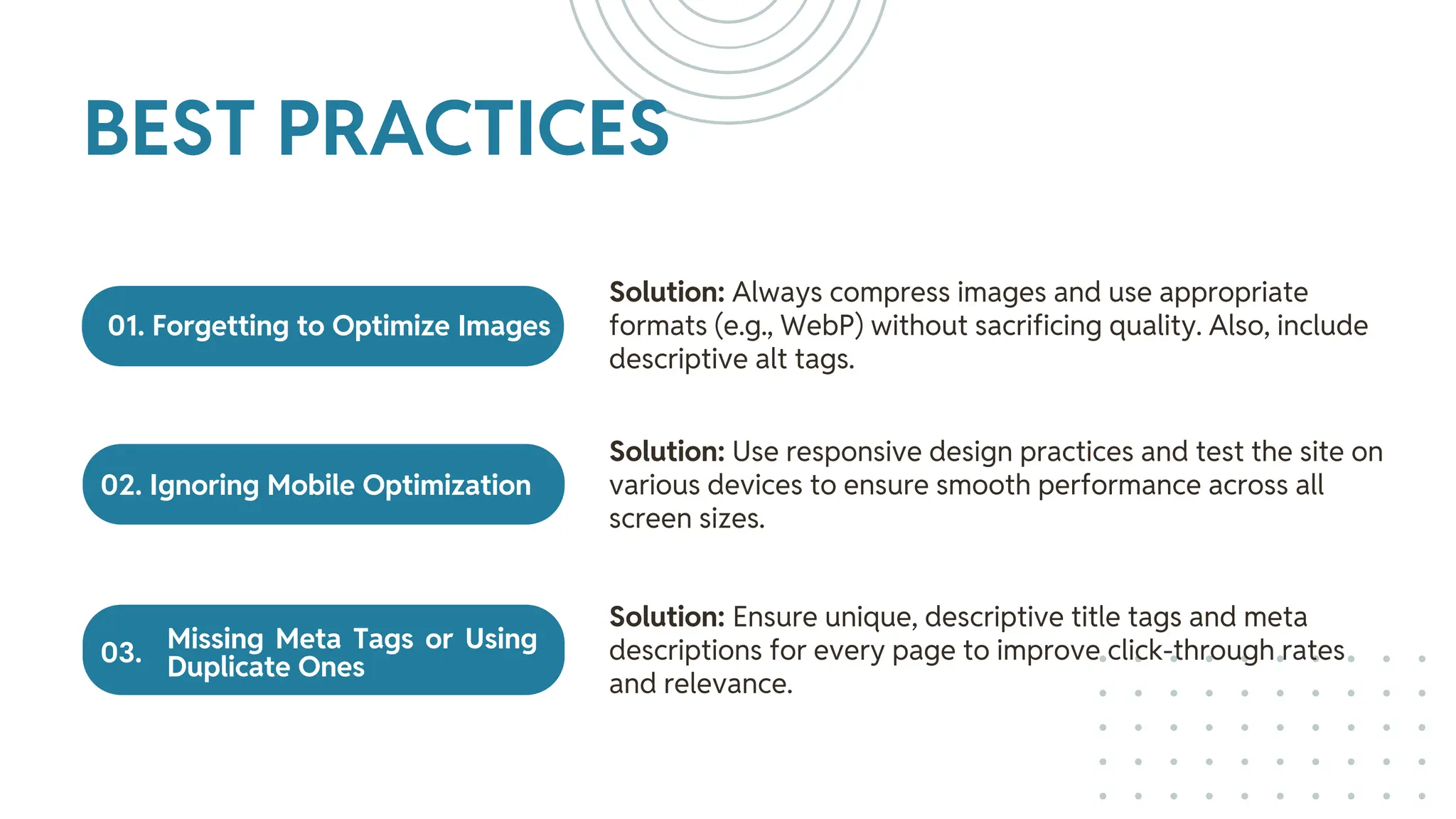 01. Forgetting to Optimize Images
02. Ignoring Mobile Optimization
Missing Meta Tags or Using
Duplicate Ones
Solution: Always compress images and use appropriate
formats (e.g., WebP) without sacrificing quality. Also, include
descriptive alt tags.
Solution: Use responsive design practices and test the site on
various devices to ensure smooth performance across all
screen sizes.
Solution: Ensure unique, descriptive title tags and meta
descriptions for every page to improve click-through rates
and relevance.
BEST PRACTICES
03.
 