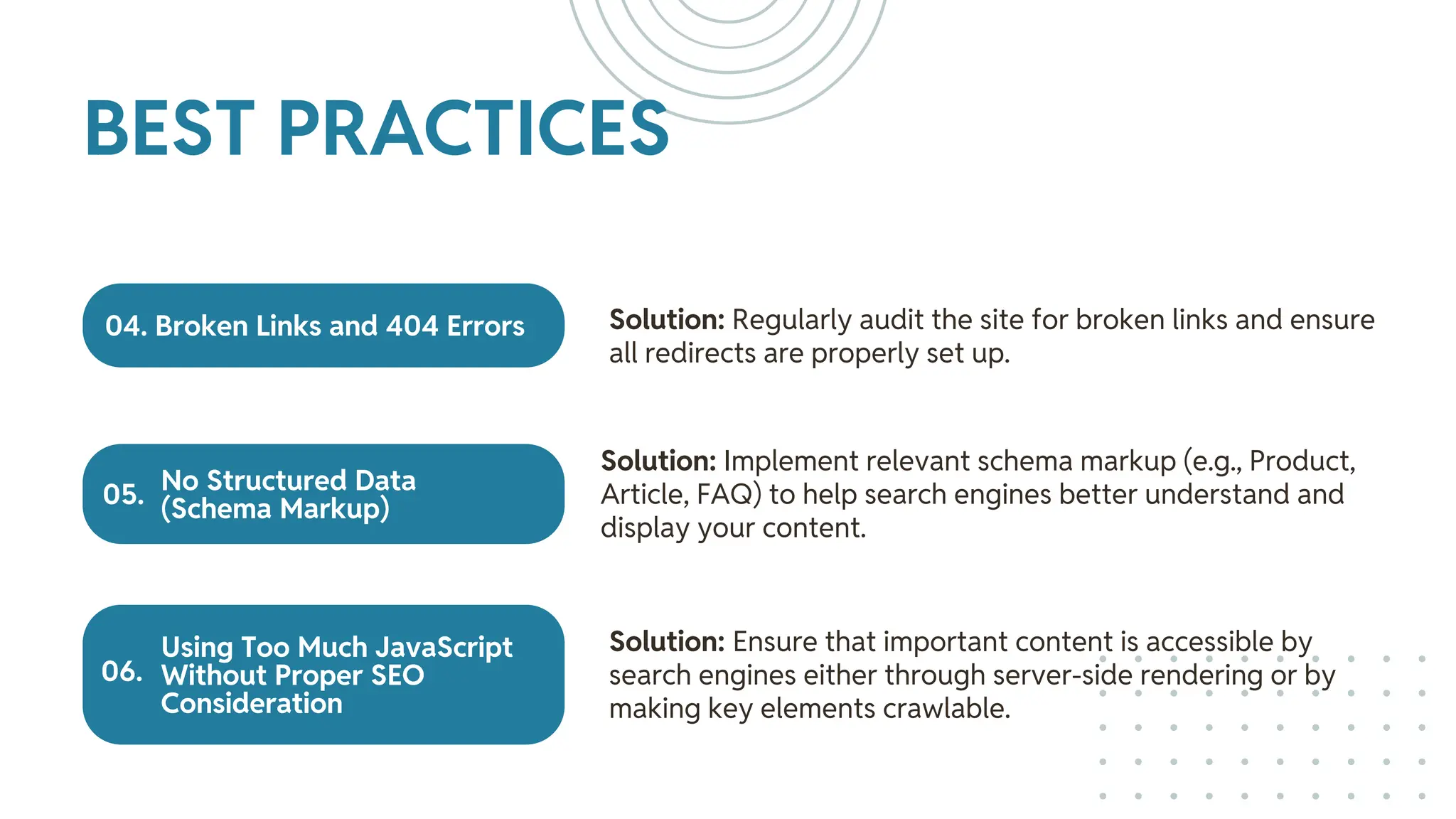 04. Broken Links and 404 Errors
No Structured Data
(Schema Markup)
Using Too Much JavaScript
Without Proper SEO
Consideration
Solution: Regularly audit the site for broken links and ensure
all redirects are properly set up.
Solution: Implement relevant schema markup (e.g., Product,
Article, FAQ) to help search engines better understand and
display your content.
Solution: Ensure that important content is accessible by
search engines either through server-side rendering or by
making key elements crawlable.
BEST PRACTICES
05.
06.
 