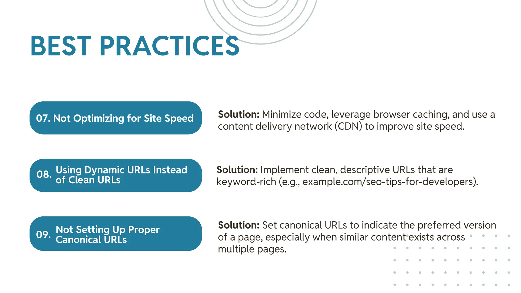 07. Not Optimizing for Site Speed
Using Dynamic URLs Instead
of Clean URLs
Not Setting Up Proper
Canonical URLs
Solution: Minimize code, leverage browser caching, and use a
content delivery network (CDN) to improve site speed.
Solution: Implement clean, descriptive URLs that are
keyword-rich (e.g., example.com/seo-tips-for-developers).
Solution: Set canonical URLs to indicate the preferred version
of a page, especially when similar content exists across
multiple pages.
BEST PRACTICES
08.
09.
 