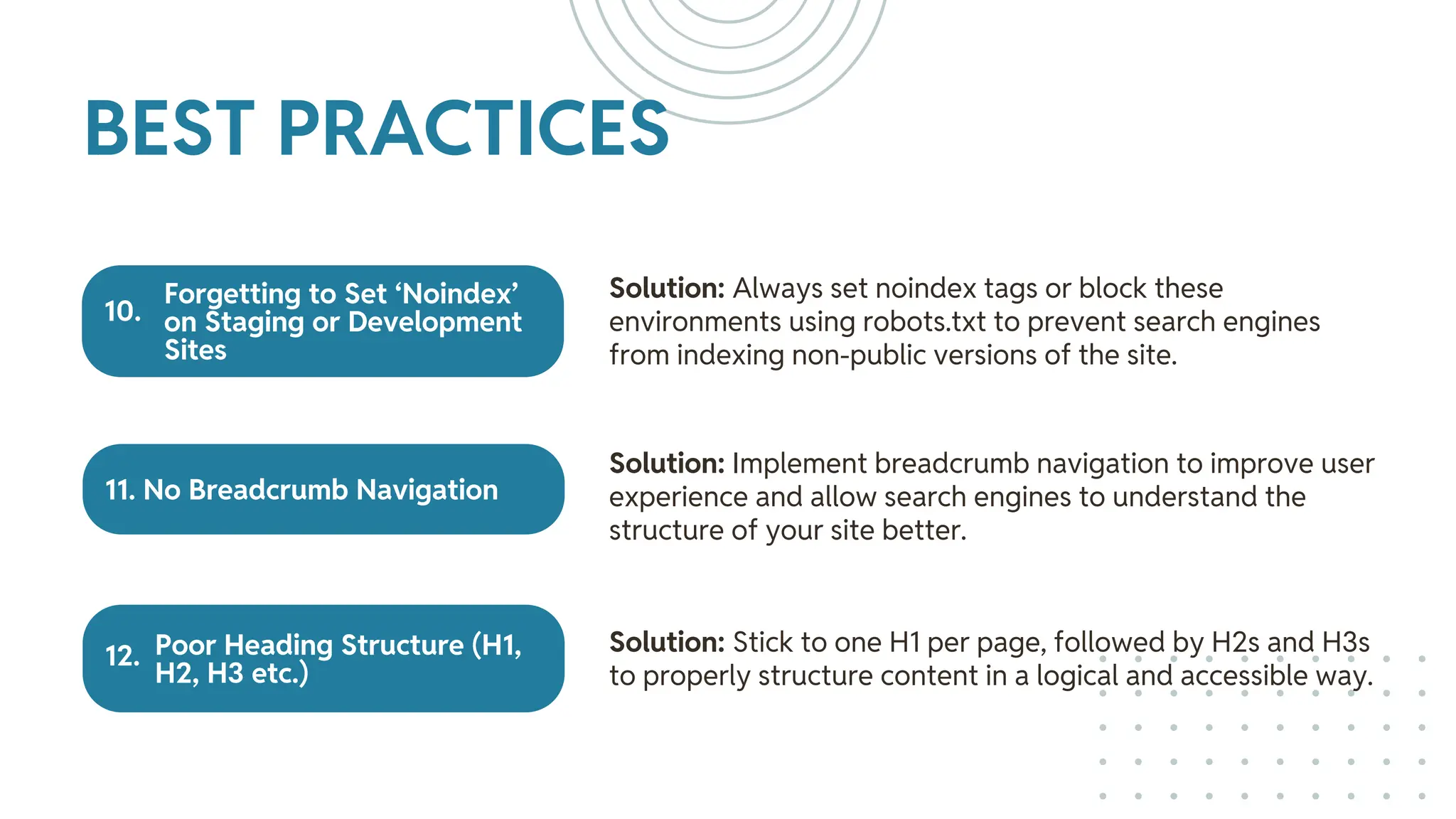 Forgetting to Set ‘Noindex’
on Staging or Development
Sites
11. No Breadcrumb Navigation
Poor Heading Structure (H1,
H2, H3 etc.)
Solution: Always set noindex tags or block these
environments using robots.txt to prevent search engines
from indexing non-public versions of the site.
Solution: Implement breadcrumb navigation to improve user
experience and allow search engines to understand the
structure of your site better.
Solution: Stick to one H1 per page, followed by H2s and H3s
to properly structure content in a logical and accessible way.
BEST PRACTICES
12.
10.
 