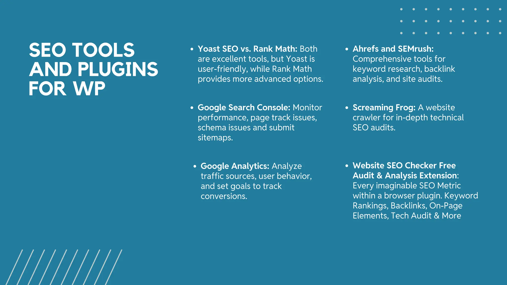 SEO TOOLS
AND PLUGINS
FOR WP
Yoast SEO vs. Rank Math: Both
are excellent tools, but Yoast is
user-friendly, while Rank Math
provides more advanced options.
Ahrefs and SEMrush:
Comprehensive tools for
keyword research, backlink
analysis, and site audits.
Google Search Console: Monitor
performance, page track issues,
schema issues and submit
sitemaps.
Google Analytics: Analyze
traffic sources, user behavior,
and set goals to track
conversions.
Screaming Frog: A website
crawler for in-depth technical
SEO audits.
Website SEO Checker Free
Audit & Analysis Extension:
Every imaginable SEO Metric
within a browser plugin. Keyword
Rankings, Backlinks, On-Page
Elements, Tech Audit & More
 