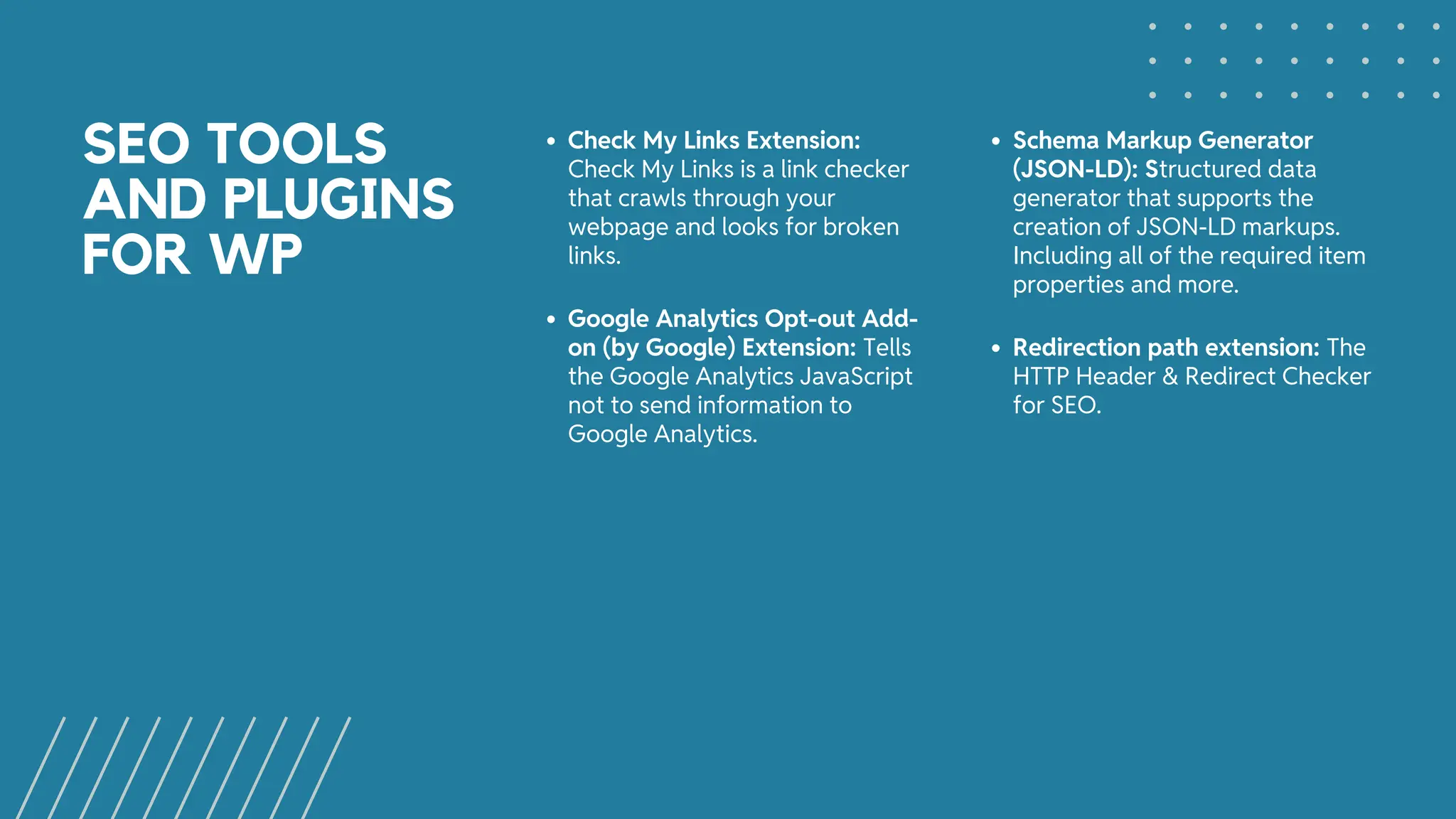 SEO TOOLS
AND PLUGINS
FOR WP
Check My Links Extension:
Check My Links is a link checker
that crawls through your
webpage and looks for broken
links.
Schema Markup Generator
(JSON-LD): Structured data
generator that supports the
creation of JSON-LD markups.
Including all of the required item
properties and more.
Google Analytics Opt-out Add-
on (by Google) Extension: Tells
the Google Analytics JavaScript
not to send information to
Google Analytics.
Redirection path extension: The
HTTP Header & Redirect Checker
for SEO.
 