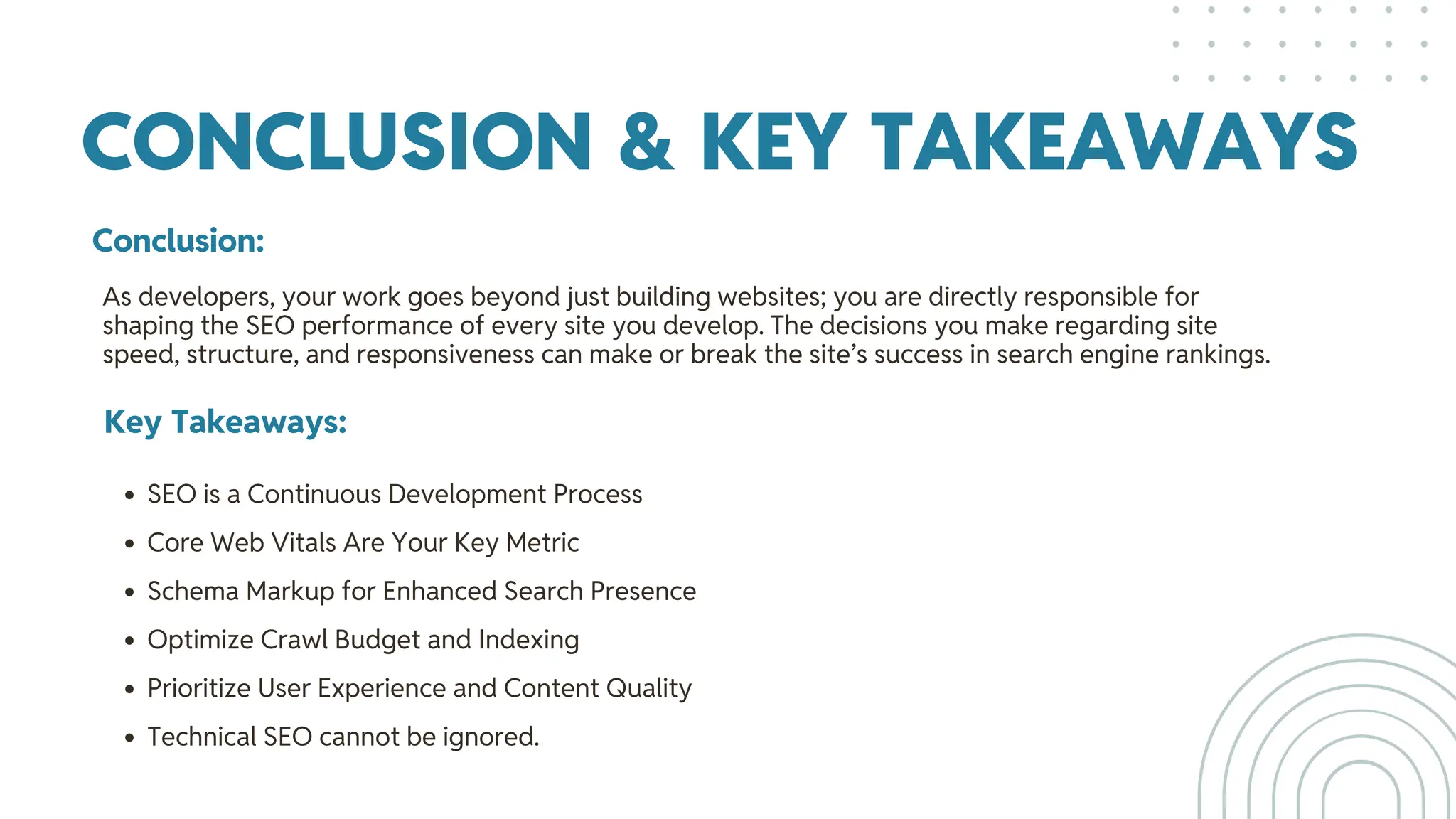 CONCLUSION & KEY TAKEAWAYS
Conclusion:
Key Takeaways:
SEO is a Continuous Development Process
Core Web Vitals Are Your Key Metric
Schema Markup for Enhanced Search Presence
Optimize Crawl Budget and Indexing
Prioritize User Experience and Content Quality
Technical SEO cannot be ignored.
As developers, your work goes beyond just building websites; you are directly responsible for
shaping the SEO performance of every site you develop. The decisions you make regarding site
speed, structure, and responsiveness can make or break the site’s success in search engine rankings.
 