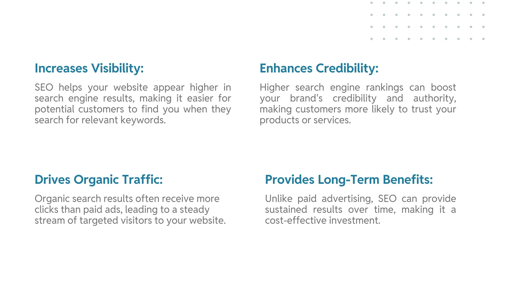 Increases Visibility: Enhances Credibility:
Drives Organic Traffic: Provides Long-Term Benefits:
SEO helps your website appear higher in
search engine results, making it easier for
potential customers to find you when they
search for relevant keywords.
Higher search engine rankings can boost
your brand's credibility and authority,
making customers more likely to trust your
products or services.
Organic search results often receive more
clicks than paid ads, leading to a steady
stream of targeted visitors to your website.
Unlike paid advertising, SEO can provide
sustained results over time, making it a
cost-effective investment.
 