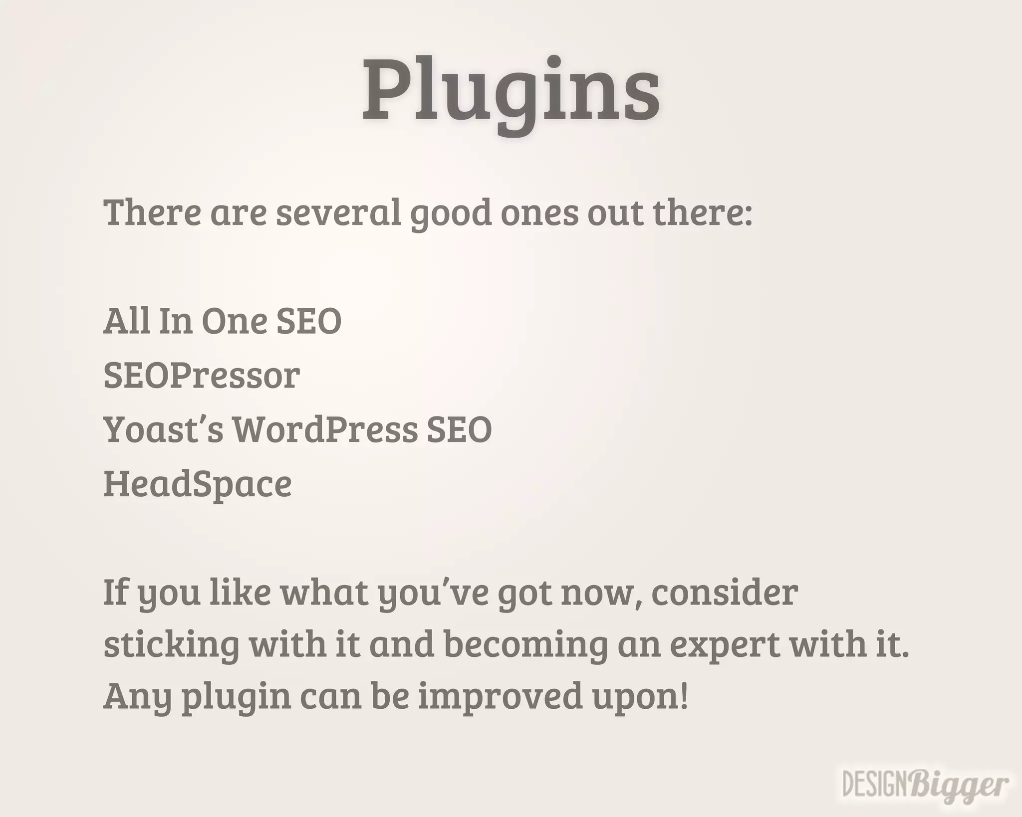 Plugins
There are several good ones out there:
All In One SEO
SEOPressor
Yoast’s WordPress SEO
HeadSpace
If you like what you’ve got now, consider
sticking with it and becoming an expert with it.
Any plugin can be improved upon!
 