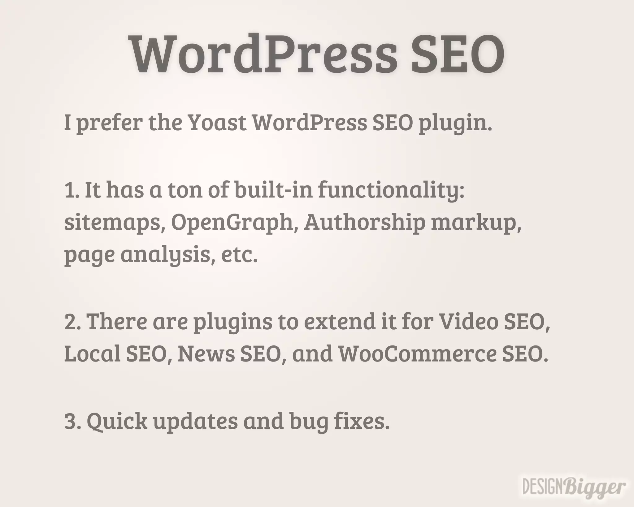 WordPress SEO
I prefer the Yoast WordPress SEO plugin.
1. It has a ton of built-in functionality:
sitemaps, OpenGraph, Authorship markup,
page analysis, etc.
2. There are plugins to extend it for Video SEO,
Local SEO, News SEO, and WooCommerce SEO.
3. Quick updates and bug fixes.
 