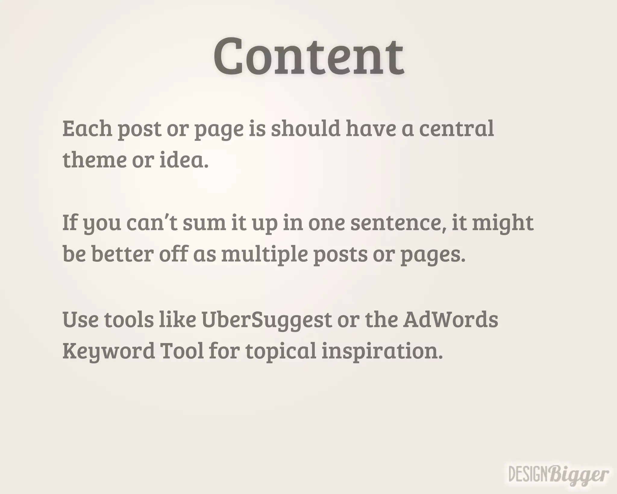 Content
Each post or page is should have a central
theme or idea.
If you can’t sum it up in one sentence, it might
be better off as multiple posts or pages.
Use tools like UberSuggest or the AdWords
Keyword Tool for topical inspiration.
 