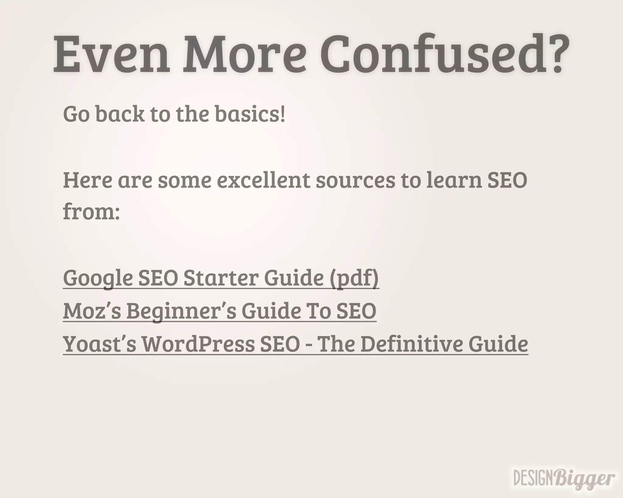 Even More Confused?
Go back to the basics!
Here are some excellent sources to learn SEO
from:
Google SEO Starter Guide (pdf)
Moz’s Beginner’s Guide To SEO
Yoast’s WordPress SEO - The Definitive Guide
 
