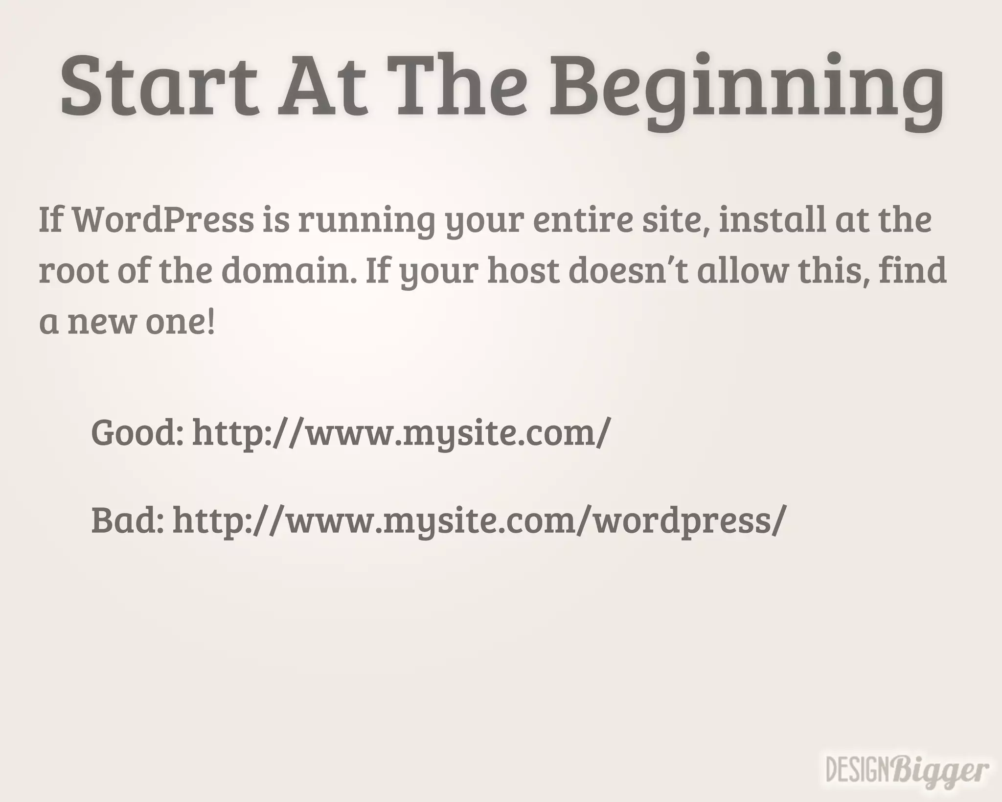 Start At The Beginning
If WordPress is running your entire site, install at the
root of the domain. If your host doesn’t allow this, find
a new one!
Good: http://www.mysite.com/
Bad: http://www.mysite.com/wordpress/
 
