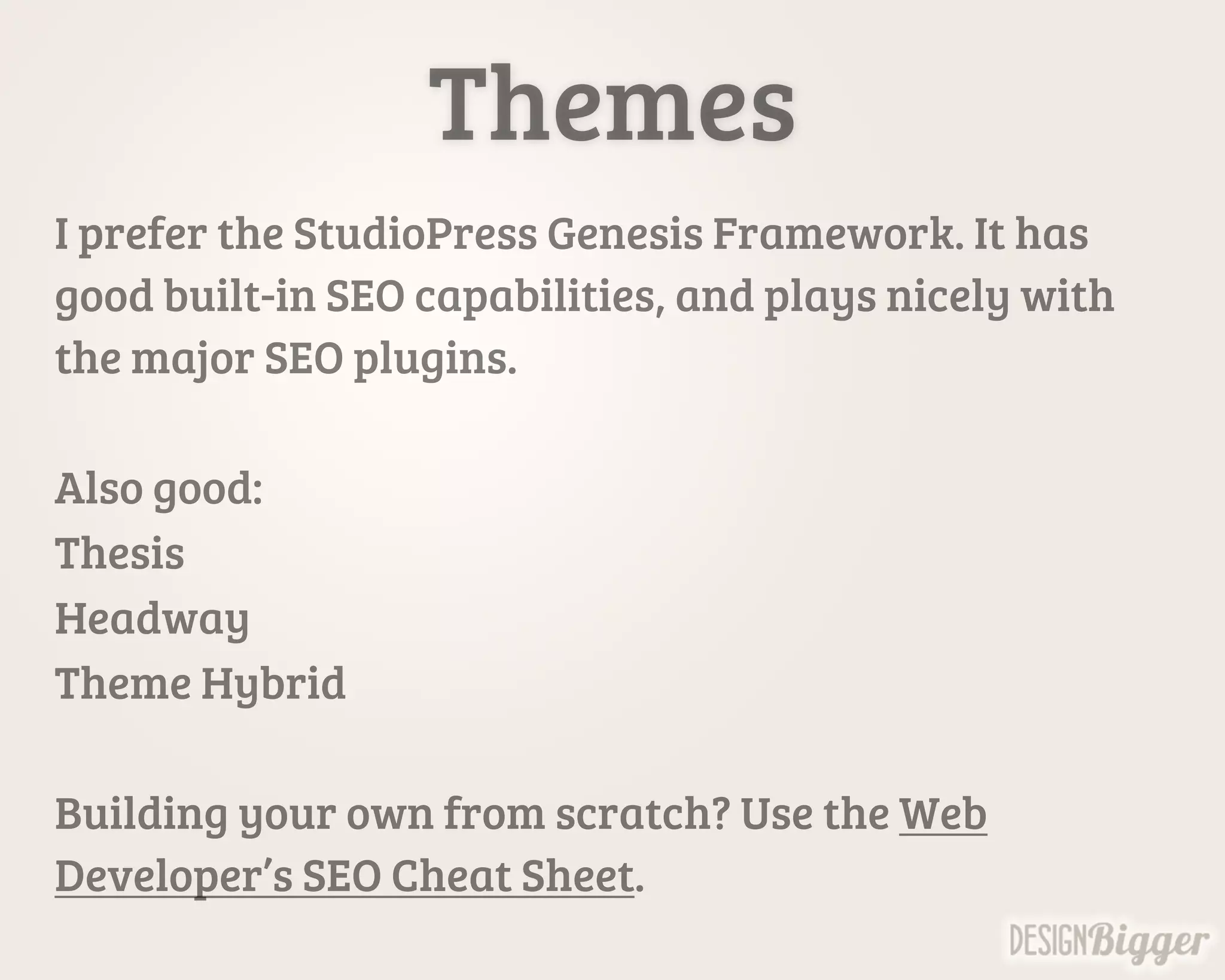Themes
I prefer the StudioPress Genesis Framework. It has
good built-in SEO capabilities, and plays nicely with
the major SEO plugins.
Also good:
Thesis
Headway
Theme Hybrid
Building your own from scratch? Use the Web
Developer’s SEO Cheat Sheet.
 