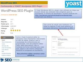 WordPress SEO
Conhecendo o YOAST Wordpress SEO Plugin
Como o Yoast é possível editar os
elementos mais importantes relacionados
ao SEO de rápida, prática e sem a
necessidade de conhecimentos de
programação. Com ele podemos editar
Titles, Meta Descriptions, URLs e
Conteúdo de forma indiviudal para cada
post, página e até mesmo categorias,
deixando-os amigáveis ao buscadores.
Nos próximos slides veremos como
utilizá-lo
O Yoast Wordpress SEO é o plugin mais utilizado por blogs que
buscam deixar seu conteúdo mais amigáveis para os
buscadores. O número de downloads e reviews positivas em
http://wordpress.org/extend/plugins/wordpress-seo/
comprovam sua eficácia.
Este painel de edição esta habilitado em
todas as páginas é nele onde editamos os
principais elementos relacionados ao SEO.
 