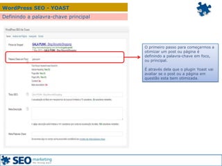 WordPress SEO - YOAST
Definindo a palavra-chave principal
O primeiro passo para começarmos a
otimizar um post ou página é
definindo a palavra-chave em foco,
ou principal.
É através dela que o plugin Yoast vai
avaliar se o post ou a página em
questão esta bem otimizada.
 