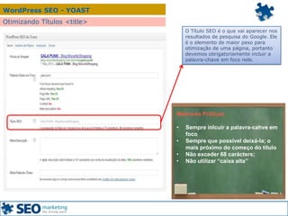 WordPress SEO - YOAST
Otimizando Títulos <title>
O Título SEO é o que vai aparecer nos
resultados de pesquisa do Google. Ele
é o elemento de maior peso para
otimização de uma página, portanto
devemos obrigatoriamente incluir a
palavra-chave em foco nele.
Melhores Práticas
• Sempre inlcuir a palavra-cahve em
foco
• Sempre que possível deixá-la; o
mais próximo do começo do título
• Não exceder 68 carácters;
• Não utilizar “caixa alta”
 