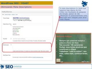 WordPress SEO - YOAST
Otimizando Meta Descriptions
A meta descriptions é o texto que
aparece logo abaixo do link
(title) nos resultados de pesquisa
do Google, apesar de não
influenciar no posicionamento uma
descrição bem redigida pode atrair
mais cliques.
Melhores Práticas
• Sempre que possível incluir a
palavra-chave em foco
• Não exceder 156 carácteres
• Redigir descrições atrativas que
incentivem o clique
• Trabalhem “calls to action”: leia
mais, saiba mais, continue lendo,
etc...
 