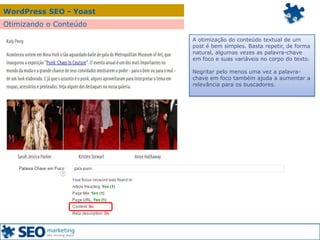 WordPress SEO - Yoast
Otimizando o Conteúdo
A otimização do conteúdo textual de um
post é bem simples. Basta repetir, de forma
natural, algumas vezes as palavra-chave
em foco e suas variáveis no corpo do texto.
Negritar pelo menos uma vez a palavra-
chave em foco também ajuda a aumentar a
relevância para os buscadores.
 