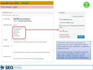 WordPress SEO - YOAST
The Green Light
A bolinha verde indica que todos os
elementos de maior importância para a
otimização do post trabalham a palavra-
chave em foco.
No exemplo ao lado, podemos observar
que nem o conteúdo e nem a meta
descrição contém a palavra-chave
principal, por isso a bolinha alaranjada.
 