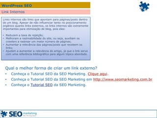 WordPress SEO
Link Internos
Links internos são links que apontam para páginas/posts dentro
de um blog. Apesar de não influenciar tanto no posicionamento
orgânico quanto links externos, os links internos são extramente
importantes para otimização de blog, pois eles:
• Reduzem a taxa de rejeição;
• Melhoram a rastreabilidade do site, ou seja, auxiliam os
crawlers a rastrear um maior número de páginas;
• Aumentar a relevância das páginas/posts que recebem os
links;
• Ajudam a aumentar a relevância do artigo, já que o link serve
com uma referência bibliográfica para algum tópico abordado.
Qual o melhor forma de criar um link externo?
• Conheça o Tutorial SEO da SEO Marketing. Clique aqui.
• Conheça o Tutorial SEO da SEO Marketing em http://www.seomarketing.com.br
• Conheça o Tutorial SEO da SEO Marketing.
 