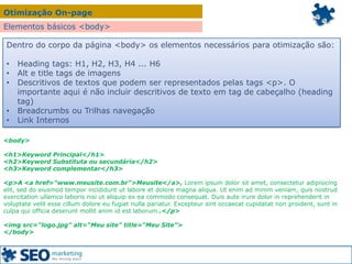 Otimização On-page
Elementos básicos <body>
Dentro do corpo da página <body> os elementos necessários para otimização são:
• Heading tags: H1, H2, H3, H4 ... H6
• Alt e title tags de imagens
• Descritivos de textos que podem ser representados pelas tags <p>. O
importante aqui é não incluir descritivos de texto em tag de cabeçalho (heading
tag)
• Breadcrumbs ou Trilhas navegação
• Link Internos
<body>
<h1>Keyword Principal</h1>
<h2>Keyword Substituta ou secundária</h2>
<h3>Keyword complementar</h3>
<p>A <a href="www.meusite.com.br">Meusite</a>, Lorem ipsum dolor sit amet, consectetur adipisicing
elit, sed do eiusmod tempor incididunt ut labore et dolore magna aliqua. Ut enim ad minim veniam, quis nostrud
exercitation ullamco laboris nisi ut aliquip ex ea commodo consequat. Duis aute irure dolor in reprehenderit in
voluptate velit esse cillum dolore eu fugiat nulla pariatur. Excepteur sint occaecat cupidatat non proident, sunt in
culpa qui officia deserunt mollit anim id est laborum..</p>
<img src="logo.jpg" alt=“Meu site" title=“Meu Site">
</body>
 
