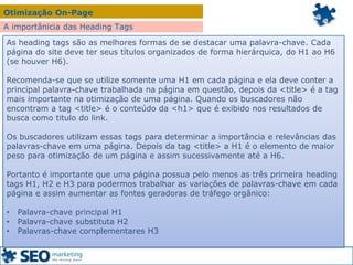 Otimização On-Page
A importânicia das Heading Tags
As heading tags são as melhores formas de se destacar uma palavra-chave. Cada
página do site deve ter seus títulos organizados de forma hierárquica, do H1 ao H6
(se houver H6).
Recomenda-se que se utilize somente uma H1 em cada página e ela deve conter a
principal palavra-chave trabalhada na página em questão, depois da <title> é a tag
mais importante na otimização de uma página. Quando os buscadores não
encontram a tag <title> é o conteúdo da <h1> que é exibido nos resultados de
busca como titulo do link.
Os buscadores utilizam essas tags para determinar a importância e relevâncias das
palavras-chave em uma página. Depois da tag <title> a H1 é o elemento de maior
peso para otimização de um página e assim sucessivamente até a H6.
Portanto é importante que uma página possua pelo menos as três primeira heading
tags H1, H2 e H3 para podermos trabalhar as variações de palavras-chave em cada
página e assim aumentar as fontes geradoras de tráfego orgânico:
• Palavra-chave principal H1
• Palavra-chave substituta H2
• Palavras-chave complementares H3
 
