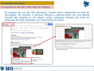 Otimização On-Page
A importânicia das Alt e Title Tags de Imagens
As imagens de um site são elementos, muitas vezes, esquecidos na hora da
otimização. No entanto, é possível reforçar a palavra-chave de uma página
através das imagens e, em alguns casos, conseguir acessos por meio de
pesquisas de fotos realizadas nos mecanismos de busca.
 