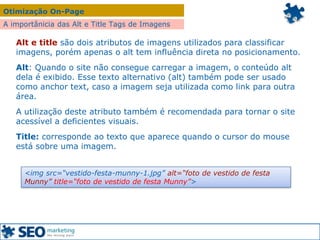 Otimização On-Page
A importânicia das Alt e Title Tags de Imagens
Alt e title são dois atributos de imagens utilizados para classificar
imagens, porém apenas o alt tem influência direta no posicionamento.
Alt: Quando o site não consegue carregar a imagem, o conteúdo alt
dela é exibido. Esse texto alternativo (alt) também pode ser usado
como anchor text, caso a imagem seja utilizada como link para outra
área.
A utilização deste atributo também é recomendada para tornar o site
acessível a deficientes visuais.
Title: corresponde ao texto que aparece quando o cursor do mouse
está sobre uma imagem.
<img src=“vestido-festa-munny-1.jpg” alt=“foto de vestido de festa
Munny” title=“foto de vestido de festa Munny”>
 