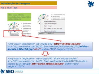 Otimização de Imagens
<img class="aligncenter wp-image-592" title="midias-sociais"
src="http://meusite.com.br/2012/wp-content/uploads/2012/01/midias-
sociais-150x150.jpg" alt="" width="105" height="105">
<img class="aligncenter wp-image-592" title="midias-sociais"
src="http://meusite.com.br/2012/wp-content/uploads/2012/01/midias-
sociais-150x150.jpg" alt=“curso mídias sociais" width="105"
height="105">
Alt e Title Tags
 