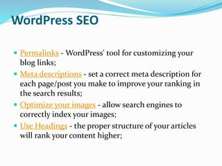 WordPress SEO
 Permalinks - WordPress' tool for customizing your
blog links;
 Meta descriptions - set a correct meta description for
each page/post you make to improve your ranking in
the search results;
 Optimize your images - allow search engines to
correctly index your images;
 Use Headings - the proper structure of your articles
will rank your content higher;
 