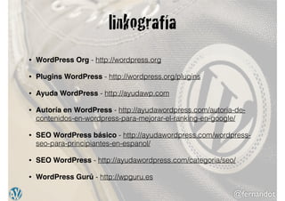 @fernandot
linkografía
• WordPress Org - http://wordpress.org
• Plugins WordPress - http://wordpress.org/plugins
• Ayuda WordPress - http://ayudawp.com
• Autoría en WordPress - http://ayudawordpress.com/autoria-de-
contenidos-en-wordpress-para-mejorar-el-ranking-en-google/
• SEO WordPress básico - http://ayudawordpress.com/wordpress-
seo-para-principiantes-en-espanol/
• SEO WordPress - http://ayudawordpress.com/categoria/seo/
• WordPress Gurú - http://wpguru.es
 