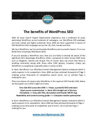 The benefits of WordPress SEO
With 10 years Search Engine Optimisation experience and a combined 15 years
optimising WordPress across hundreds of campaigns, our WordPress SEO packages
are tried, tested and highly acclaimed. Since 2006 we have supported in excess of
500 WordPress SEO campaigns across the UK, USA, Canada and Asia.
We love WordPress; we live and breathe WordPress and successful Search. It’s in our
blood here at Synergy (Wordpress SEO).
If you are already a WordPress user, then you are likely to already be aware of the
significant SEO advantages WordPress offers, compared to other known CMS tools
such as Magento, Joomla and Drupal. This of course does not mean that there is
anything inherently wrong with these other CMS options, however, simply put
WordPress is exceptional; especially when it comes to SEO.
In short, WordPress is an effortless Content Management System enterprise which is
vastly superior to its competitors. Since 2006 we have achieved thousands of Page 1
rankings across thousands of competitive search terms. Let us achieve Page 1
rankings for you.
There are dozens of reasons why WordPress is the superior SEO friendly CMS; below
we have given you a little insight as to why:
One click SEO across the CMS <-> Yoast, a powerful SEO extension
Open source customisation <-> Basic SEO straight out of the box
Permalinks <-> Easy edit Title, Description and Header META Tags
Readability and content scoring guides <-> Complete mobile optimisation
In short, WordPress is an effortless Content Management System enterprise which is
vastly superior to its competitors. Since 2006 we have achieved thousands of Page 1
rankings across thousands of competitive search terms. Let us achieve Page 1
rankings for you.
www.wordpressseo.biz
 