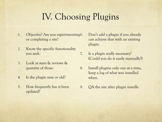 1.  Objective? Are you experimenting
or completing a site?
2.  Know the specific functionality
you seek.
3.  Look at stars & reviews &
quantity of those.
4.  Is the plugin new or old?
5.  How frequently has it been
updated?
6.  Don’t add a plugin if you already
can achieve that with an existing
plugin.
7.  Is a plugin really necessary?
(Could you do it easily manually?)
8.  Install plugins only one at a time,
keep a log of what was installed
when.
9.  QA the site after plugin installs.
IV. Choosing Plugins
 