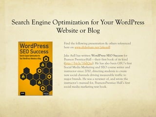 Search Engine Optimization for Your WordPress
Website or Blog
Find the following presentation & others referenced
here on www.slideshare.net/jakeaull
Jake Aull has written WordPress SEO Success for
Pearson Prentice-Hall – their first book of its kind
(http://bit.ly/1fxIQzu). He has also been GSU’s first
Social Media Marketing and SEO course writer and
instructor since 2010, directing students to create
new social channels driving measurable traffic to
major brands. He was a reviewer of, and wrote the
instructor’s manual for, Pearson-Prentice Hall’s first
social media marketing text book.
 
