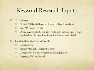 "   Technology:
"   Google AdWords Keyword Research Tool (best data)
"   Bing Webmaster Tools
"   Other keyword/SEO research tools such as SEMrush (good
spy data) and KeywordSpy (easy, but less accurate data)
"   Competitive analysis/keywords
"   Competitors
"   Industry thought-leaders/bloggers
"   Comparable industry digital marketing leaders
"   Organic, PPC and social
Keyword Research Inputs
 