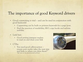 The importance of good Keyword drivers
•  Good copywriting is vital – and can be used in conjunction with
good keywords!
•  Copywriting can be built on primary keywords for a page/post.
•  Find the junction of readability, SEO, copy hooks and website
usability
•  Link bait:
•  Good writing intrigues readers
to read on and share your link
•  CTAs:
•  You need good calls-to-action –
ensure your reader takes the next step
and links to where you drive them!*
*(for more see the aforementioned webinar)
 