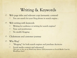 "   Web page titles and relevant copy (semantic content)
"   You can search for your blog phrase in search engine…
"   Web writing with keywords
"   Writing for audience or writing for search engines?
"   Tone and positiveness
"   No stealth blogging
"   Clickstream and customer journey
"   Why Blog?
"   “Blogging” for both search engines and purchase decisions
"   Social media content and relevance†
†(for more on this, see my WordCamp Atlanta 2014 presentation on Social Media Uses for
WordPress Sites)
Writing & Keywords
 