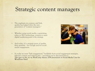 Strategic content managers
•  The emphasis on content, and link,
quality has helped drive the new
generation of “content managers.”
•  Whether using social media, copywriting,
video or SEO technology, content to meet
digital marketing goals is the strategy.
•  And today, it’s a strategy more of quality
than quantity – for Google and for social
media engagement.
•  So today we want “link engagement;” backlinks from social engagement strategies,
relevant content and referral sites – everything we’ve discussed here.†
†(for more on this, see my WordCamp Atlanta 2014 presentation on Social Media Uses for
WordPress Sites)
 