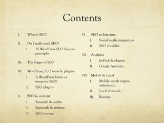 Contents
I.  What is SEO?
II.  Do I really need SEO?
I.  15 WordPress SEO Success
principles
III.  The Stages of SEO
IV.  WordPress, SEO tools & plugins
I.  Is WordPress better or
worse for SEO?
II.  SEO plugins
V.  SEO & content
I.  Research & audits
II.  Keywords & strategy
III.  SEO strategy
VI.  SEO architecture
I.  Social media integration
II.  SEO checklist
VII.  Analytics
I.  JetPack & plugins
II.  Google Analytics
VIII.  Mobile & Local
I.  Mobile search engine
submission
II.  Local channels
III.  Reviews ````````
 