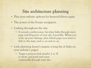 Site architecture planning
•  Plan your website upfront for keyword-driven pages
•  The power of the Footer navigation
•  Linking throughout the site:
•  It sounds cumbersome, but plan links through every
page and blog post of your site if possible. When you
write up your sitemap, plan which pages you want to
link to the next, and so on and so on.
•  Link planning doesn’t require a long list of links on
your website’s pages!
•  Target a primary link (maybe 2 or 3)
to show, and push web users
continually through your site.
 