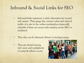 "   Inbound links represent a solid, alternative (to in-site)
web metric. They gauge the content value and referral
traffic of a site in the online marketplace (especially
valuable if there are issues with existing in-site SEO or
analytics).
"   They also can be alternate drivers to lead-gen pages.
"   They get shared among
web users and multiplicity
of network effects occurs.
Inbound & Social Links for SEO
 